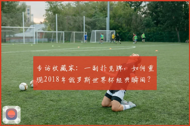 专访收藏家：一副扑克牌，如何重现2018年俄罗斯世界杯经典瞬间？