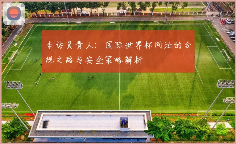 专访负责人：国际世界杯网址的合规之路与安全策略解析