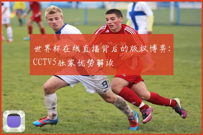 世界杯在线直播背后的版权博弈：CCTV5独家优势解读